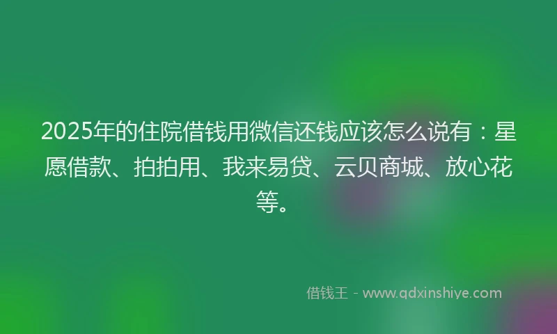 2025年的住院借钱用微信还钱应该怎么说有：星愿借款、拍拍用、我来易贷、云贝商城、放心花等。