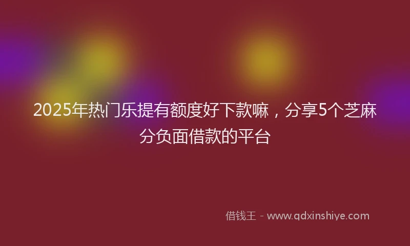 2025年热门乐提有额度好下款嘛，分享5个芝麻分负面借款的平台