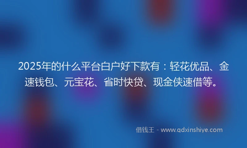 2025年的什么平台白户好下款有：轻花优品、金速钱包、元宝花、省时快贷、现金侠速借等。