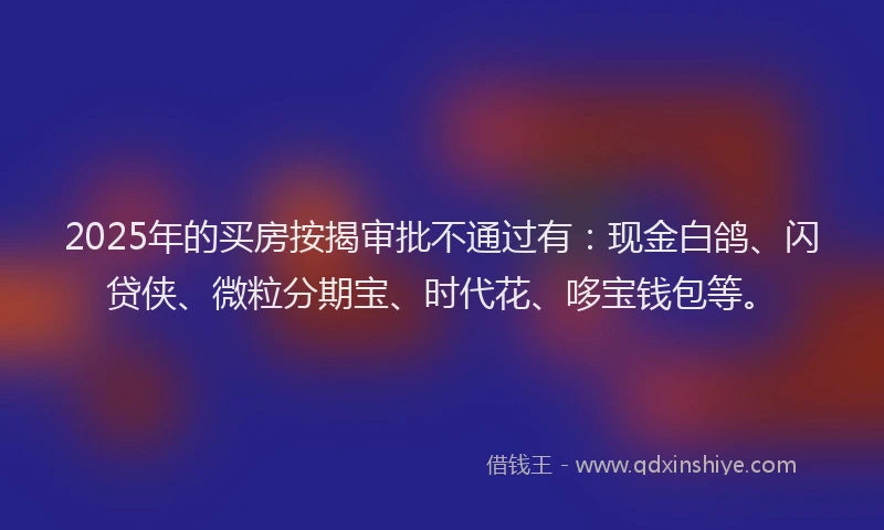 2025年的买房按揭审批不通过有：现金白鸽、闪贷侠、微粒分期宝、时代花、哆宝钱包等。