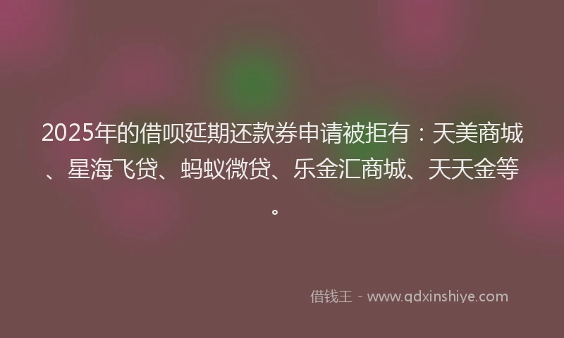 2025年的借呗延期还款券申请被拒有：天美商城、星海飞贷、蚂蚁微贷、乐金汇商城、天天金等。