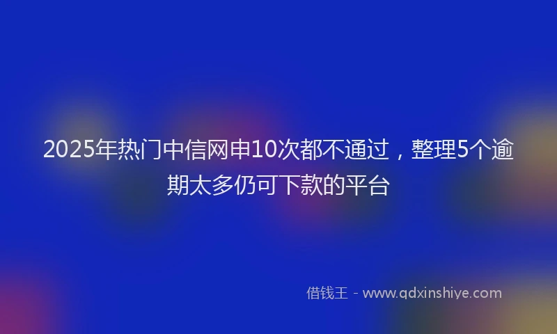 2025年热门中信网申10次都不通过，整理5个逾期太多仍可下款的平台