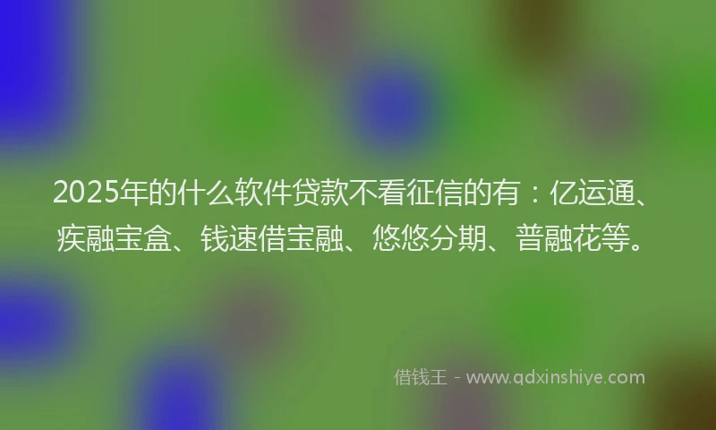 2025年的什么软件贷款不看征信的有：亿运通、疾融宝盒、钱速借宝融、悠悠分期、普融花等。
