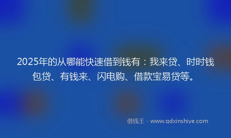 2025年的从哪能快速借到钱有：我来贷、时时钱包贷、有钱来、闪电购、借款宝易贷等。