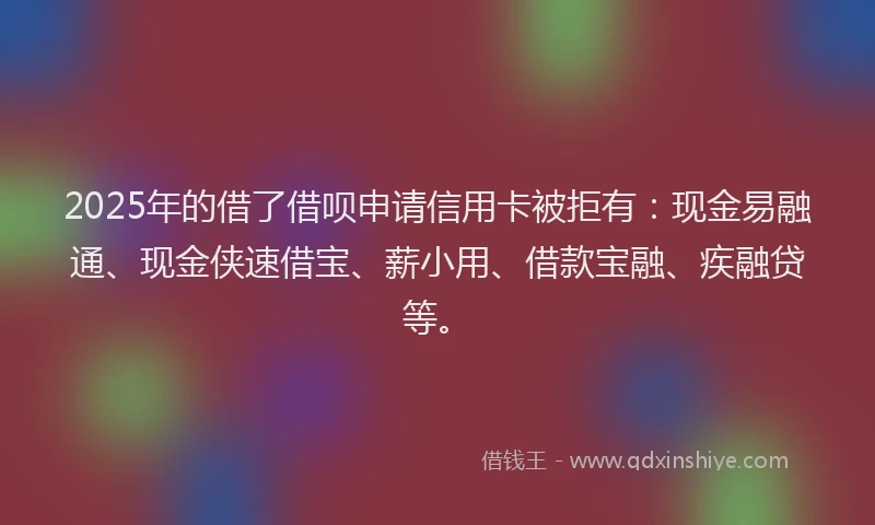 2025年的借了借呗申请信用卡被拒有：现金易融通、现金侠速借宝、薪小用、借款宝融、疾融贷等。
