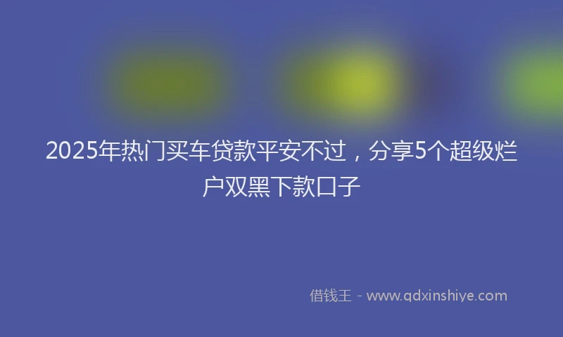 2025年热门买车贷款平安不过，分享5个超级烂户双黑下款口子