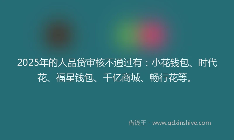2025年的人品贷审核不通过有：小花钱包、时代花、福星钱包、千亿商城、畅行花等。