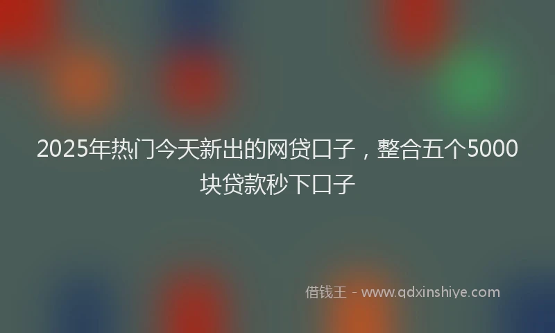 2025年热门今天新出的网贷口子，整合五个5000块贷款秒下口子
