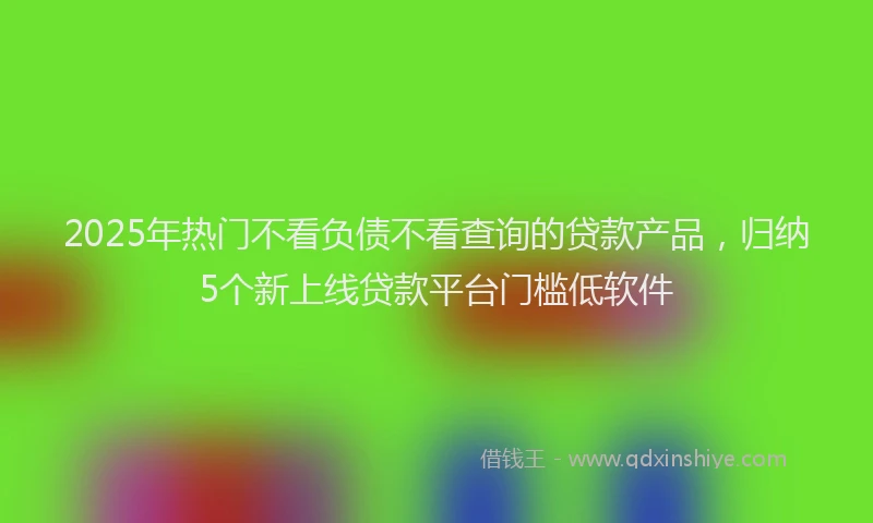 2025年热门不看负债不看查询的贷款产品，归纳5个新上线贷款平台门槛低软件