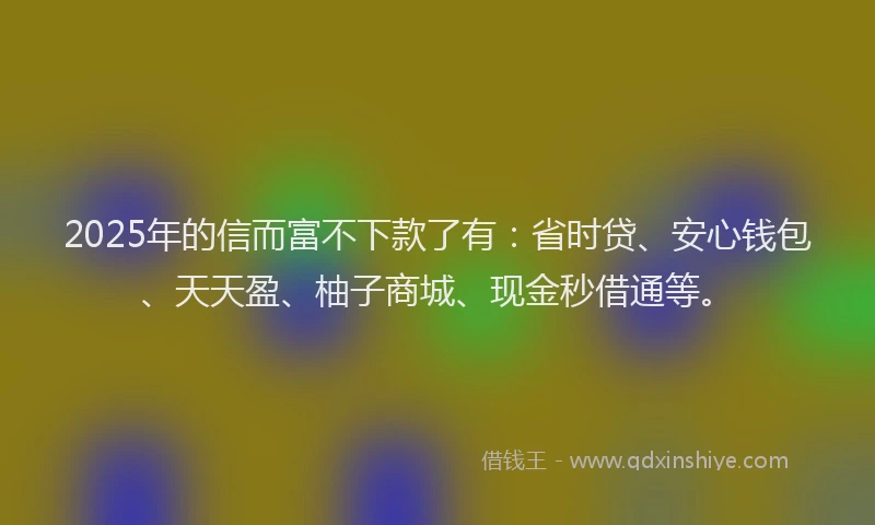 2025年的信而富不下款了有：省时贷、安心钱包、天天盈、柚子商城、现金秒借通等。