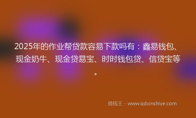 2025年的作业帮贷款容易下款吗有：鑫易钱包、现金奶牛、现金贷易宝、时时钱包贷、信贷宝等。