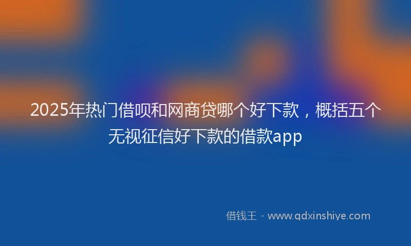 2025年热门借呗和网商贷哪个好下款，概括五个无视征信好下款的借款app