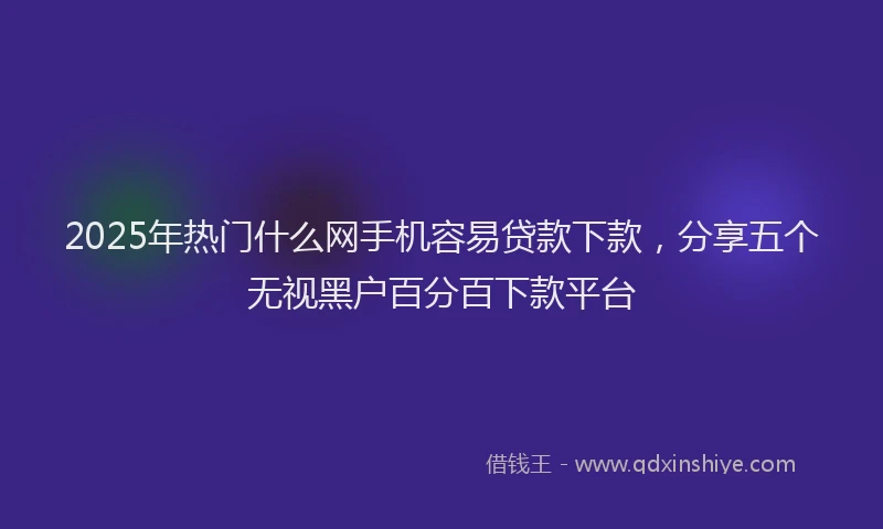 2025年热门什么网手机容易贷款下款，分享五个无视黑户百分百下款平台