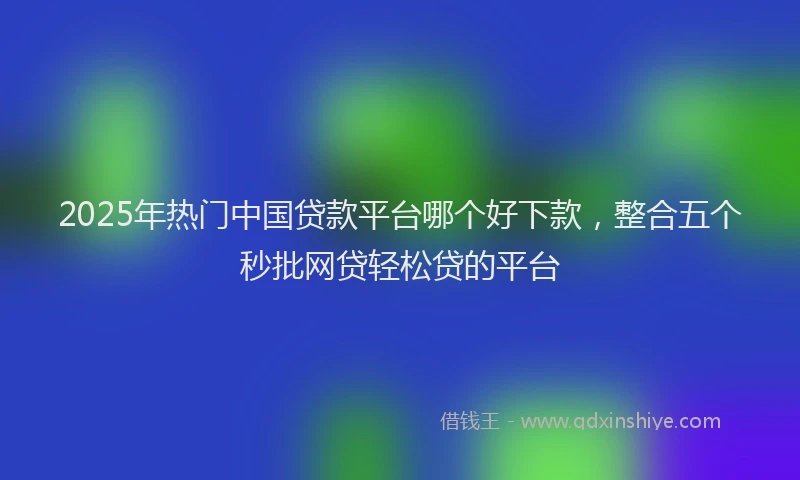 2025年热门中国贷款平台哪个好下款，整合五个秒批网贷轻松贷的平台