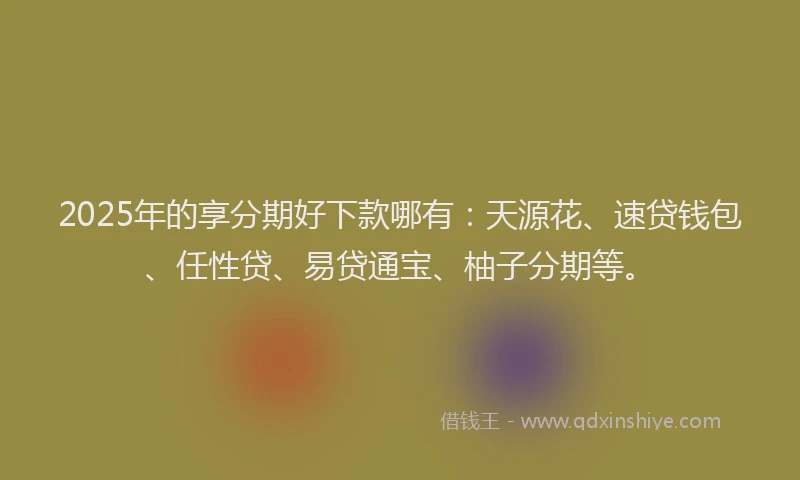 2025年的享分期好下款哪有：天源花、速贷钱包、任性贷、易贷通宝、柚子分期等。