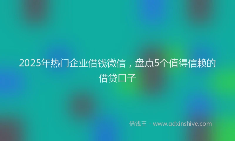 2025年热门企业借钱微信，盘点5个值得信赖的借贷口子