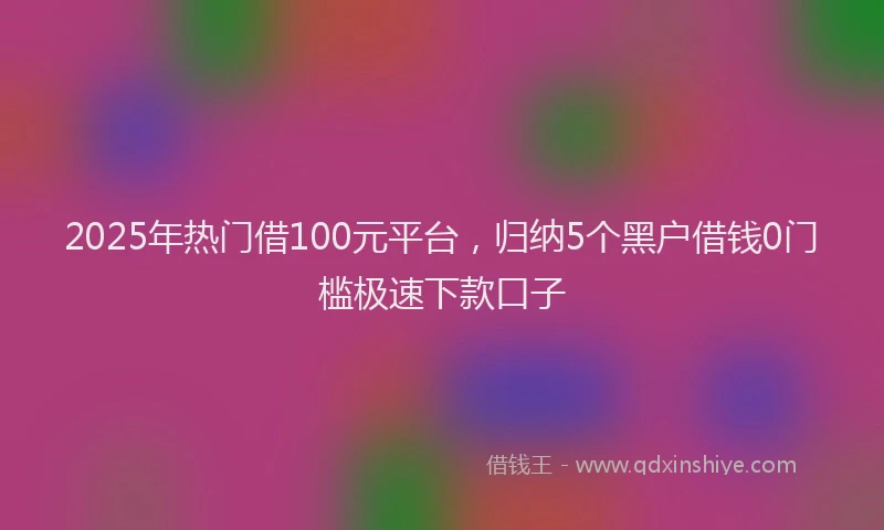 2025年热门借100元平台，归纳5个黑户借钱0门槛极速下款口子