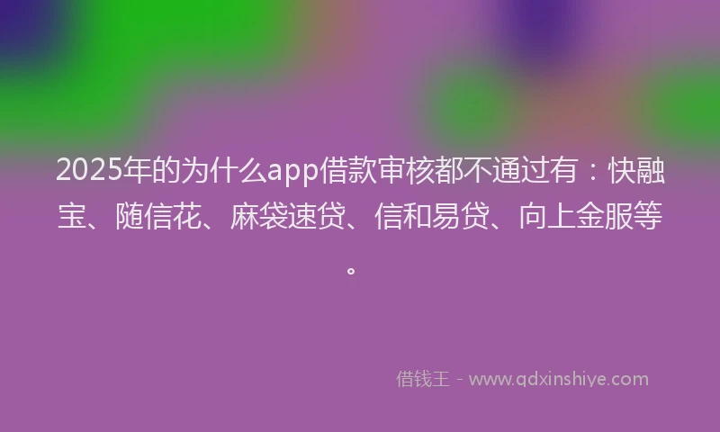 2025年的为什么app借款审核都不通过有：快融宝、随信花、麻袋速贷、信和易贷、向上金服等。