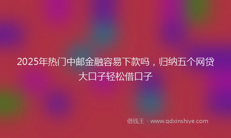 2025年热门中邮金融容易下款吗，归纳五个网贷大口子轻松借口子