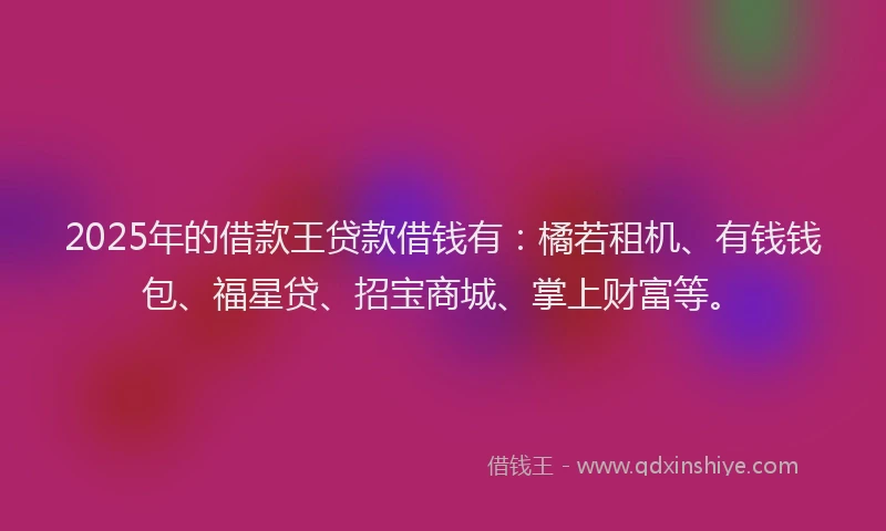 2025年的借款王贷款借钱有：橘若租机、有钱钱包、福星贷、招宝商城、掌上财富等。