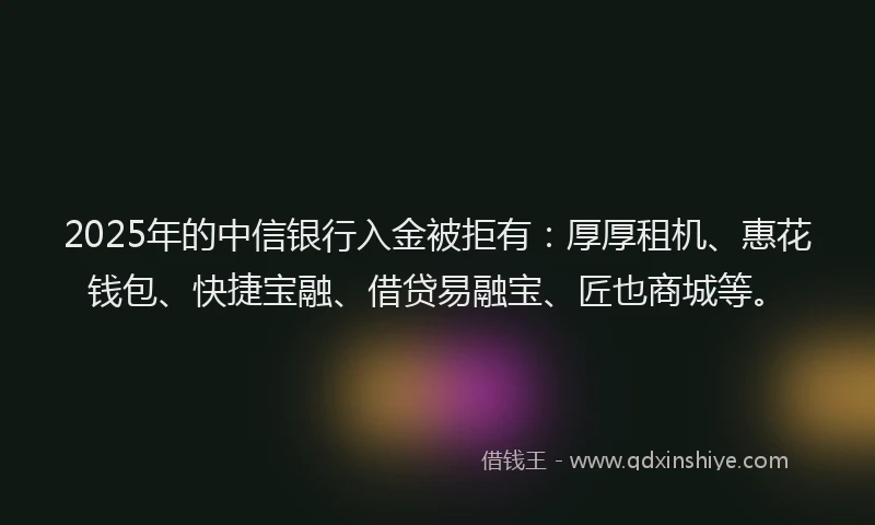 2025年的中信银行入金被拒有：厚厚租机、惠花钱包、快捷宝融、借贷易融宝、匠也商城等。