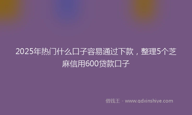 2025年热门什么口子容易通过下款，整理5个芝麻信用600贷款口子