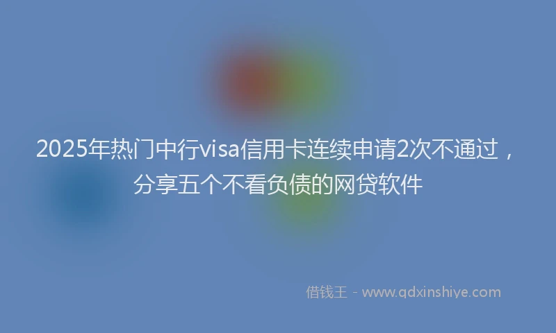 2025年热门中行visa信用卡连续申请2次不通过，分享五个不看负债的网贷软件