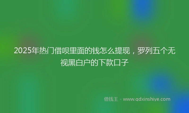 2025年热门借呗里面的钱怎么提现，罗列五个无视黑白户的下款口子