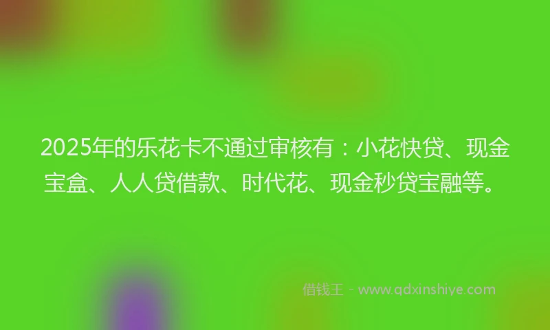 2025年的乐花卡不通过审核有：小花快贷、现金宝盒、人人贷借款、时代花、现金秒贷宝融等。