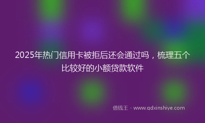 2025年热门信用卡被拒后还会通过吗，梳理五个比较好的小额贷款软件