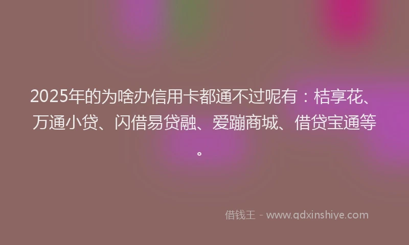 2025年的为啥办信用卡都通不过呢有：桔享花、万通小贷、闪借易贷融、爱蹦商城、借贷宝通等。
