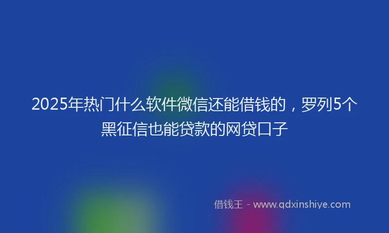 2025年热门什么软件微信还能借钱的，罗列5个黑征信也能贷款的网贷口子