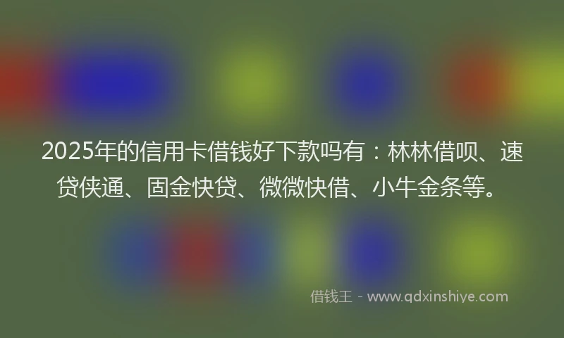 2025年的信用卡借钱好下款吗有：林林借呗、速贷侠通、固金快贷、微微快借、小牛金条等。