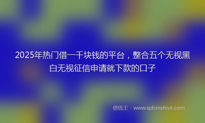 2025年热门借一千块钱的平台，整合五个无视黑白无视征信申请就下款的口子