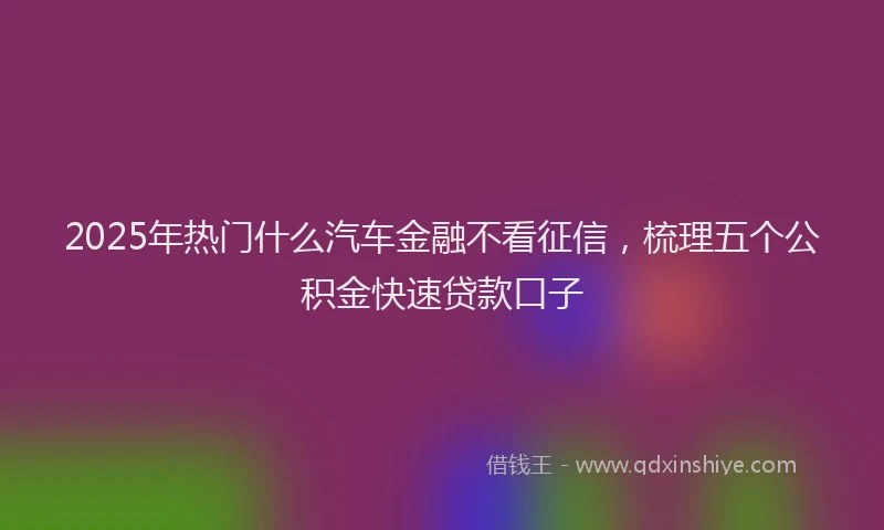 2025年热门什么汽车金融不看征信，梳理五个公积金快速贷款口子