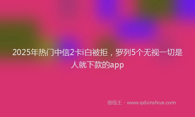2025年热门中信2卡i白被拒，罗列5个无视一切是人就下款的app