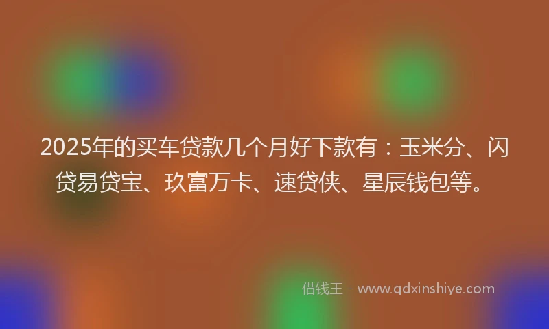 2025年的买车贷款几个月好下款有：玉米分、闪贷易贷宝、玖富万卡、速贷侠、星辰钱包等。