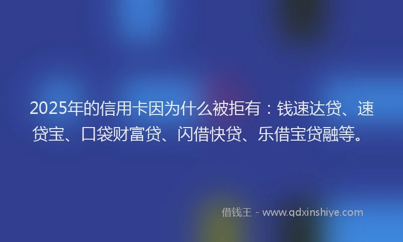 2025年的信用卡因为什么被拒有：钱速达贷、速贷宝、口袋财富贷、闪借快贷、乐借宝贷融等。