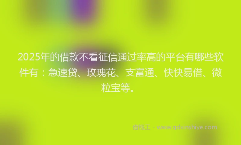2025年的借款不看征信通过率高的平台有哪些软件有：急速贷、玫瑰花、支富通、快快易借、微粒宝等。