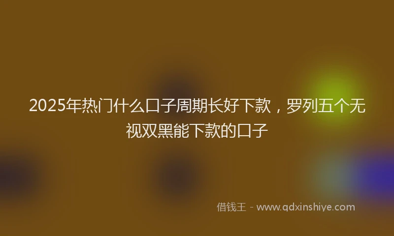 2025年热门什么口子周期长好下款,罗列五个无视双黑能下款的口子