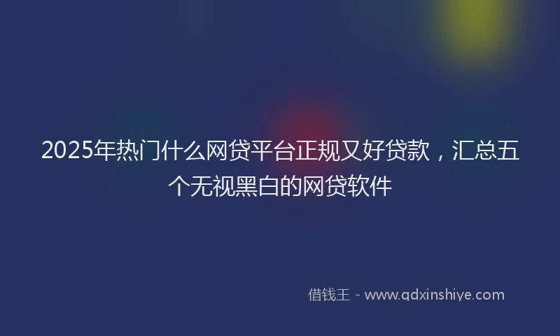 2025年热门什么网贷平台正规又好贷款，汇总五个无视黑白的网贷软件