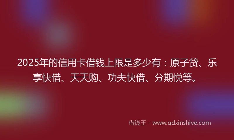 2025年的信用卡借钱上限是多少有：原子贷、乐享快借、天天购、功夫快借、分期悦等。