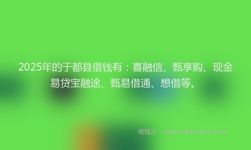 2025年的于都县借钱有：喜融信、甄享购、现金易贷宝融途、甄易借通、想借等。