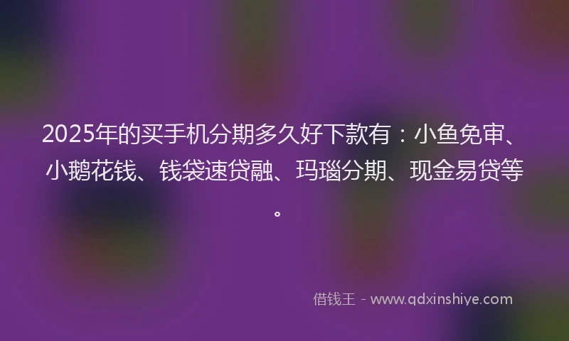 2025年的买手机分期多久好下款有：小鱼免审、小鹅花钱、钱袋速贷融、玛瑙分期、现金易贷等。