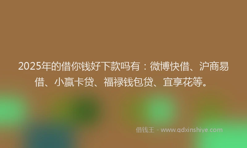 2025年的借你钱好下款吗有：微博快借、沪商易借、小赢卡贷、福禄钱包贷、宜享花等。