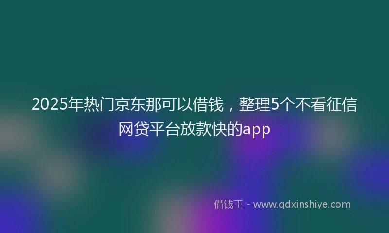 2025年热门京东那可以借钱，整理5个不看征信网贷平台放款快的app
