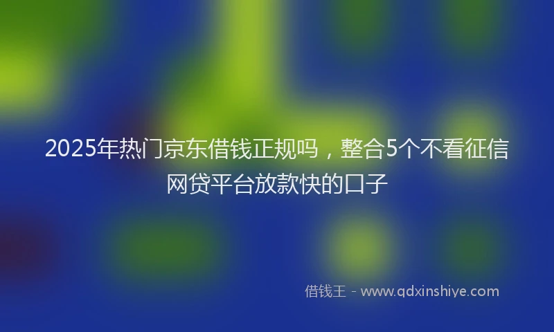 2025年热门京东借钱正规吗，整合5个不看征信网贷平台放款快的口子
