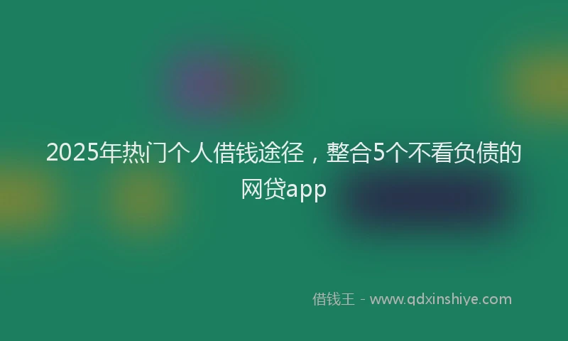 2025年热门个人借钱途径，整合5个不看负债的网贷app