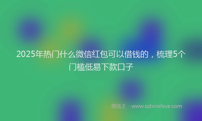 2025年热门什么微信红包可以借钱的，梳理5个门槛低易下款口子