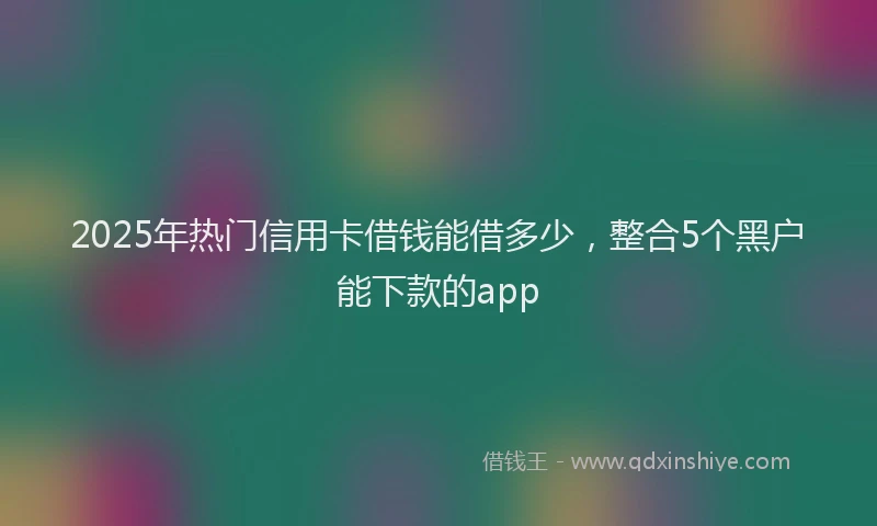 2025年热门信用卡借钱能借多少，整合5个黑户能下款的app